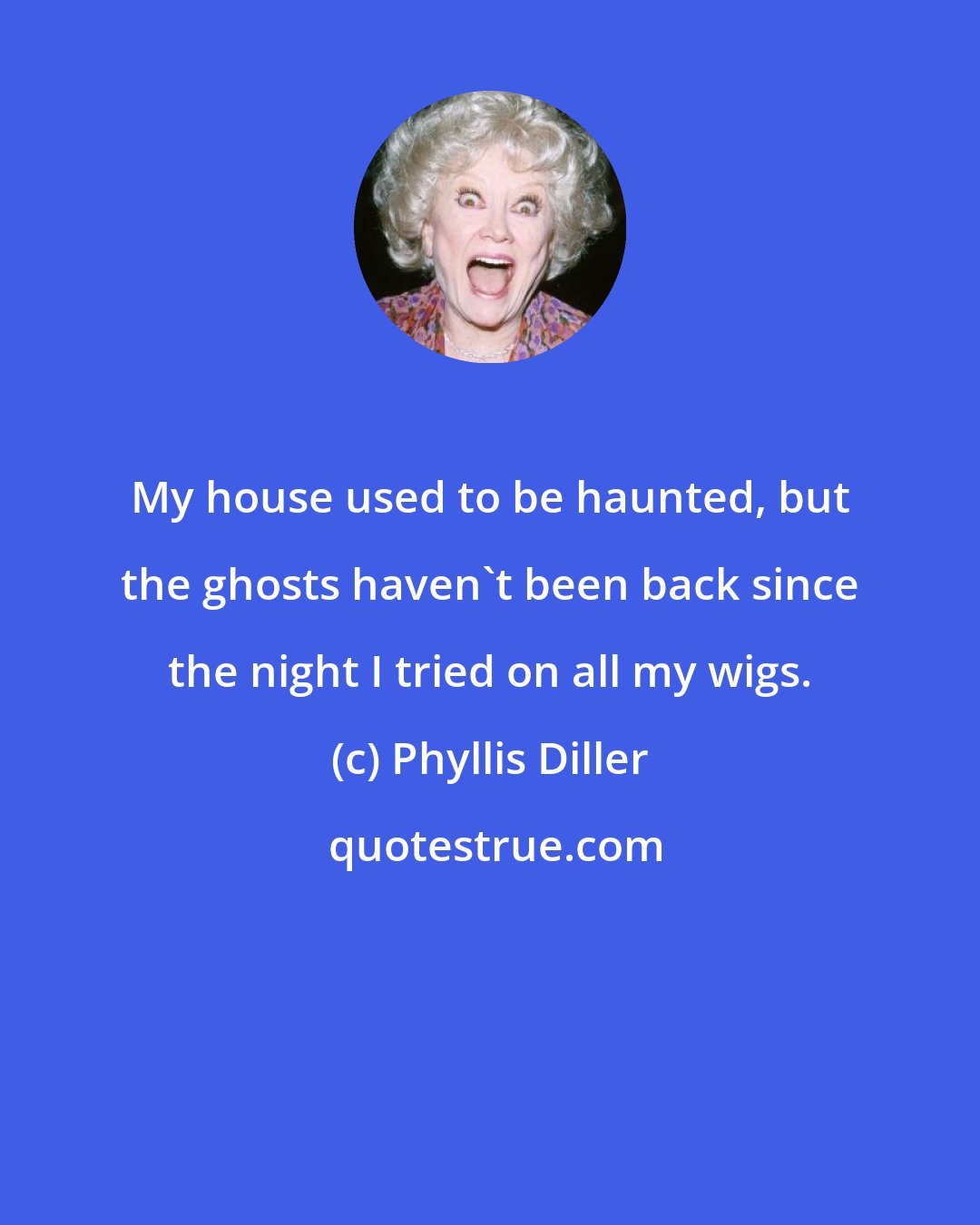 Phyllis Diller: My house used to be haunted, but the ghosts haven't been back since the night I tried on all my wigs.