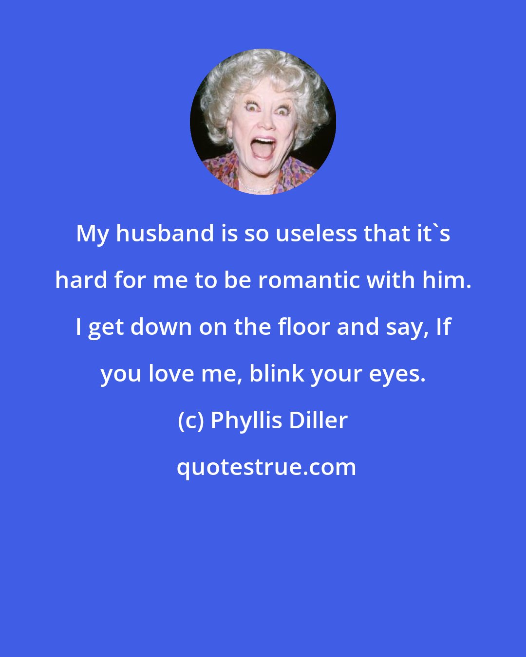 Phyllis Diller: My husband is so useless that it's hard for me to be romantic with him. I get down on the floor and say, If you love me, blink your eyes.