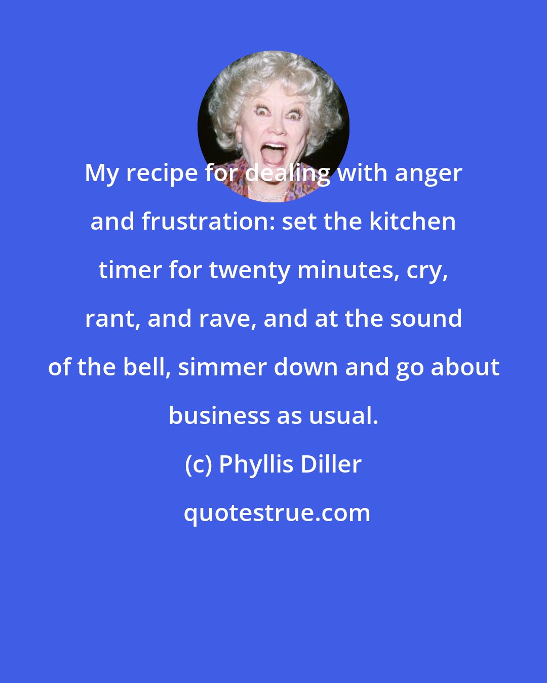 Phyllis Diller: My recipe for dealing with anger and frustration: set the kitchen timer for twenty minutes, cry, rant, and rave, and at the sound of the bell, simmer down and go about business as usual.