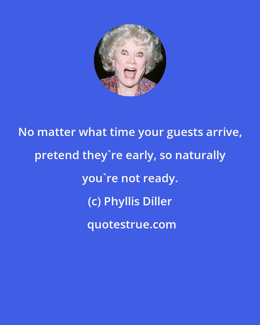 Phyllis Diller: No matter what time your guests arrive, pretend they're early, so naturally you're not ready.