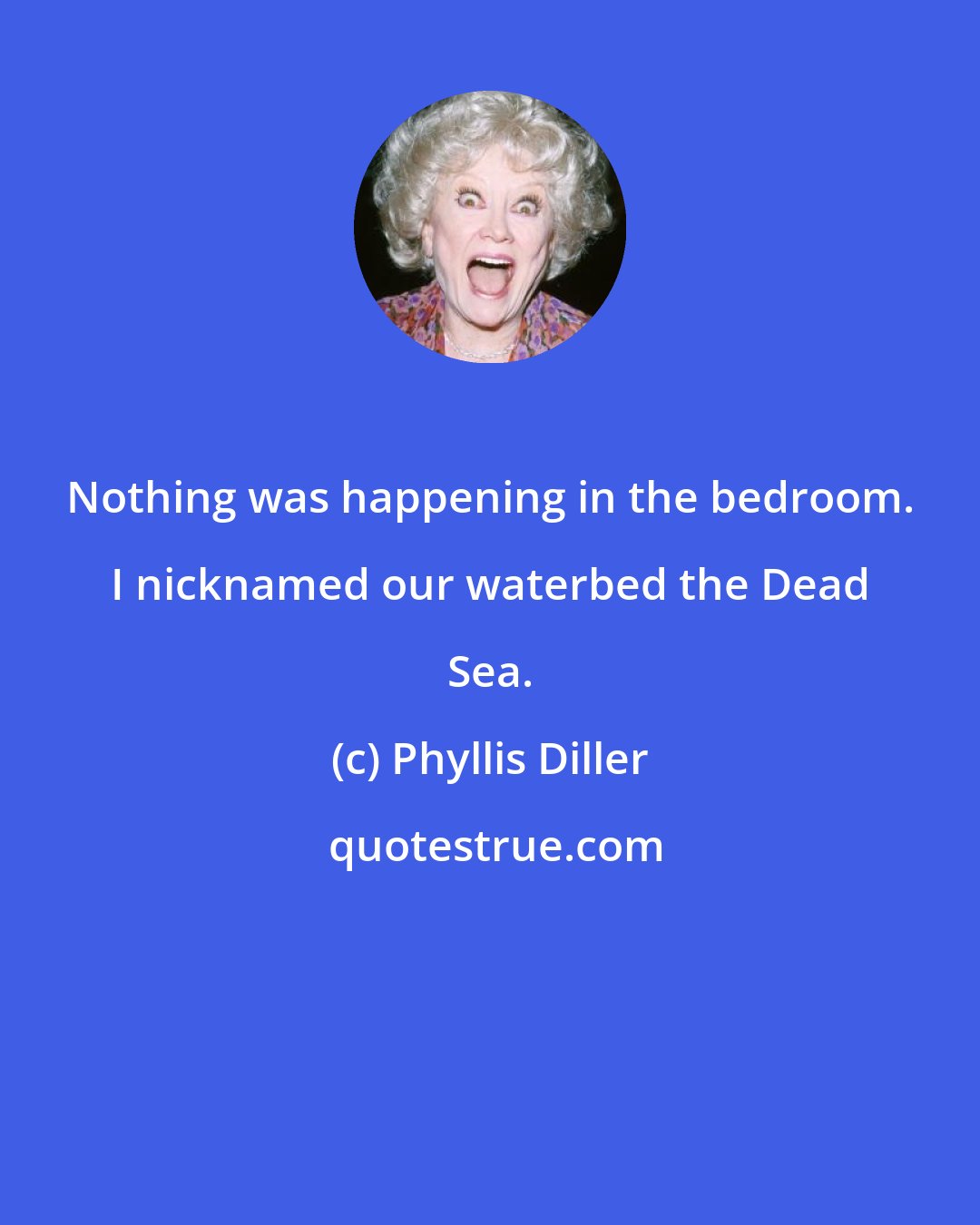 Phyllis Diller: Nothing was happening in the bedroom. I nicknamed our waterbed the Dead Sea.