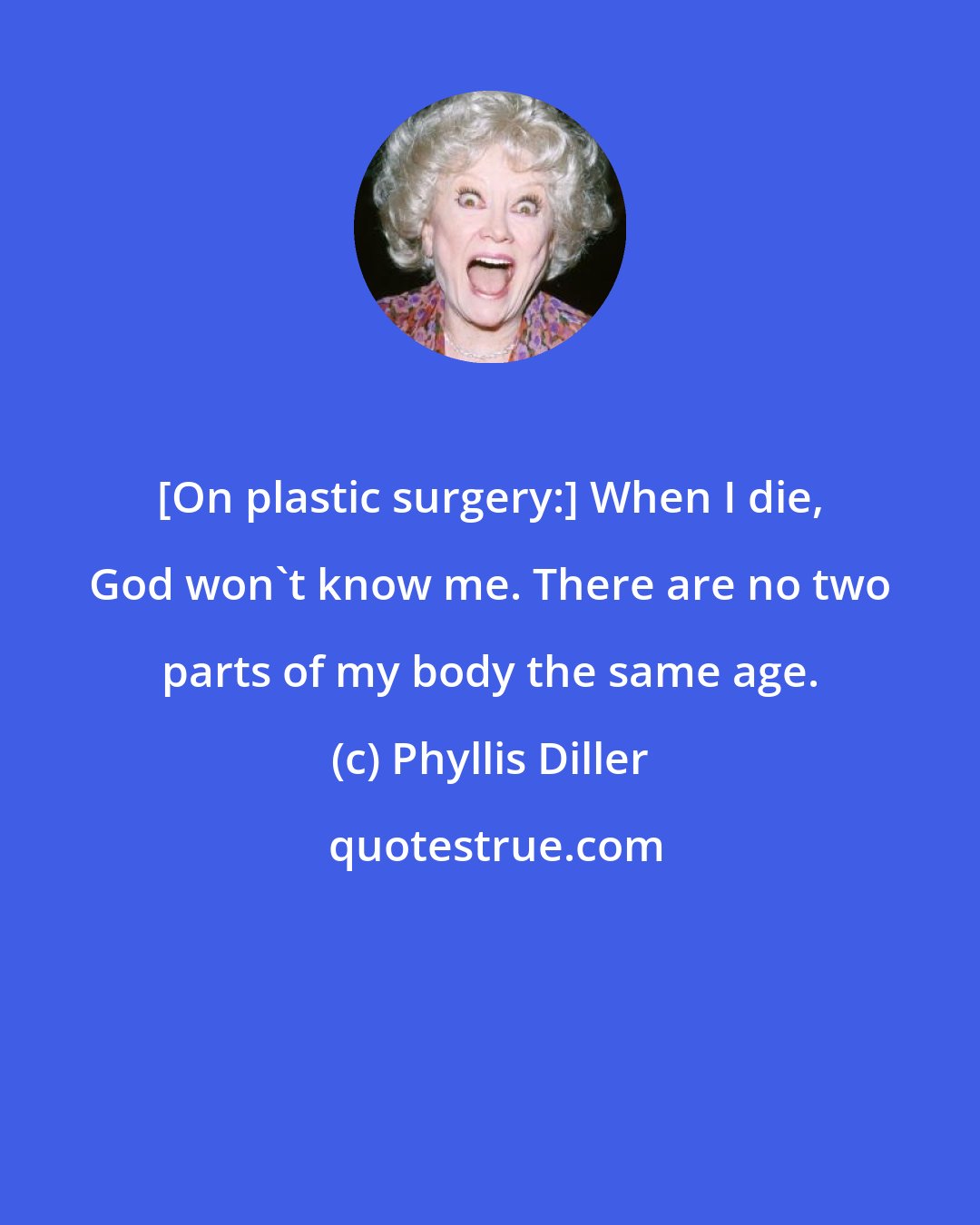 Phyllis Diller: [On plastic surgery:] When I die, God won't know me. There are no two parts of my body the same age.