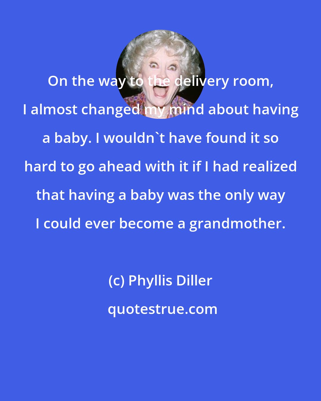 Phyllis Diller: On the way to the delivery room, I almost changed my mind about having a baby. I wouldn't have found it so hard to go ahead with it if I had realized that having a baby was the only way I could ever become a grandmother.