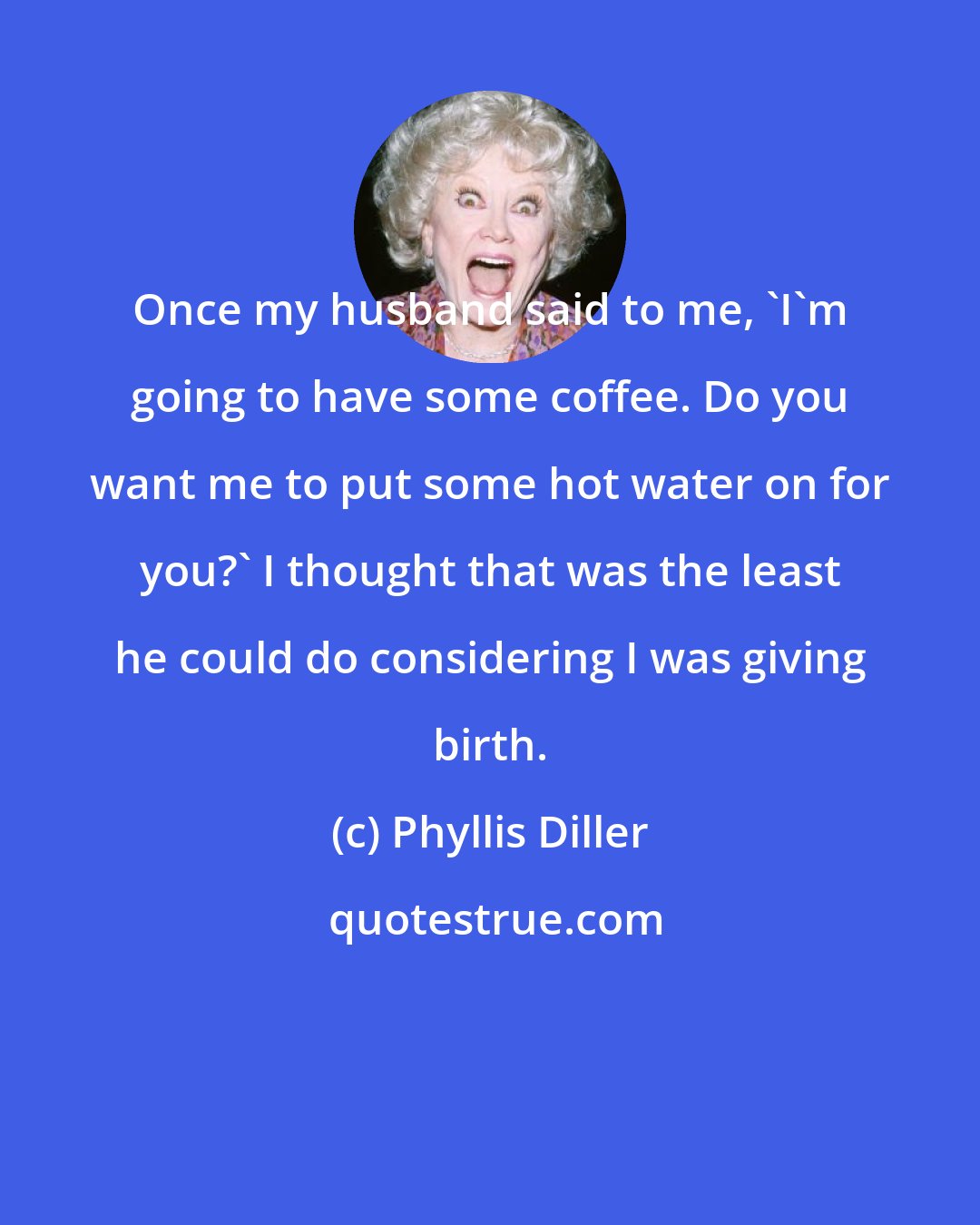 Phyllis Diller: Once my husband said to me, 'I'm going to have some coffee. Do you want me to put some hot water on for you?' I thought that was the least he could do considering I was giving birth.