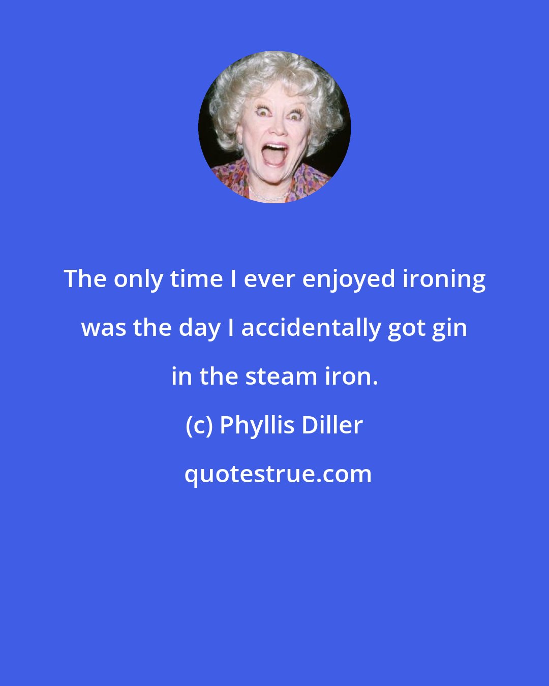 Phyllis Diller: The only time I ever enjoyed ironing was the day I accidentally got gin in the steam iron.
