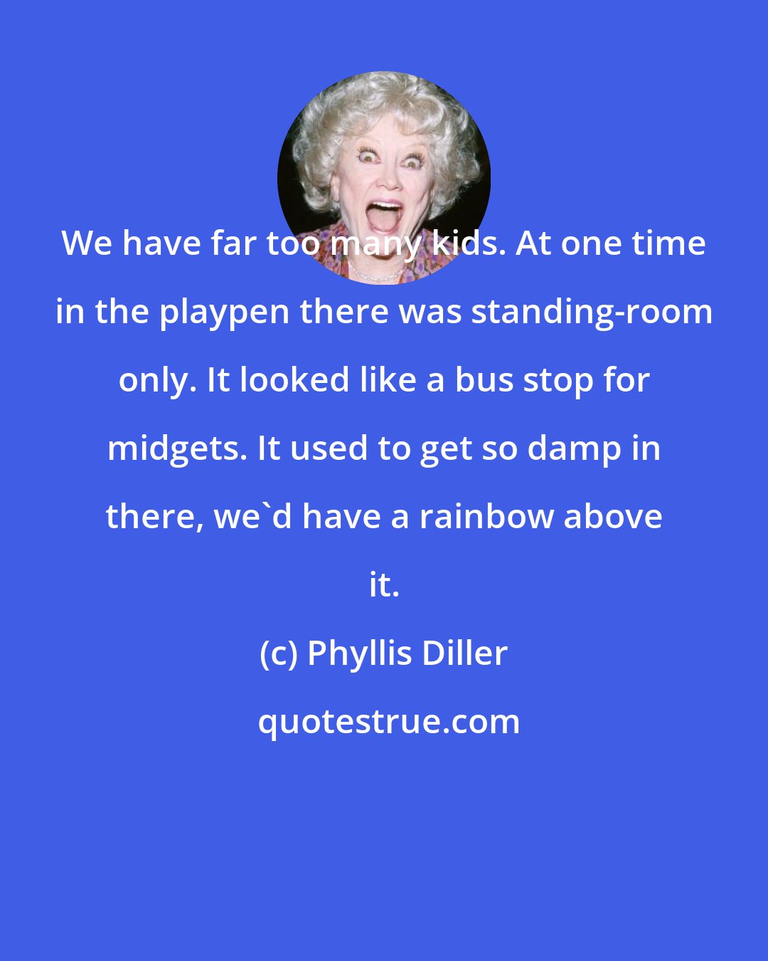 Phyllis Diller: We have far too many kids. At one time in the playpen there was standing-room only. It looked like a bus stop for midgets. It used to get so damp in there, we'd have a rainbow above it.