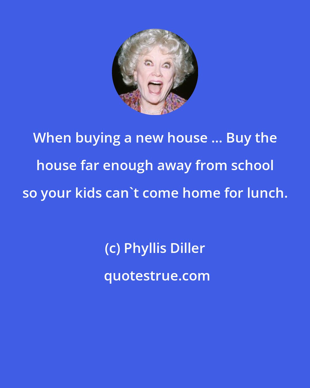 Phyllis Diller: When buying a new house ... Buy the house far enough away from school so your kids can't come home for lunch.