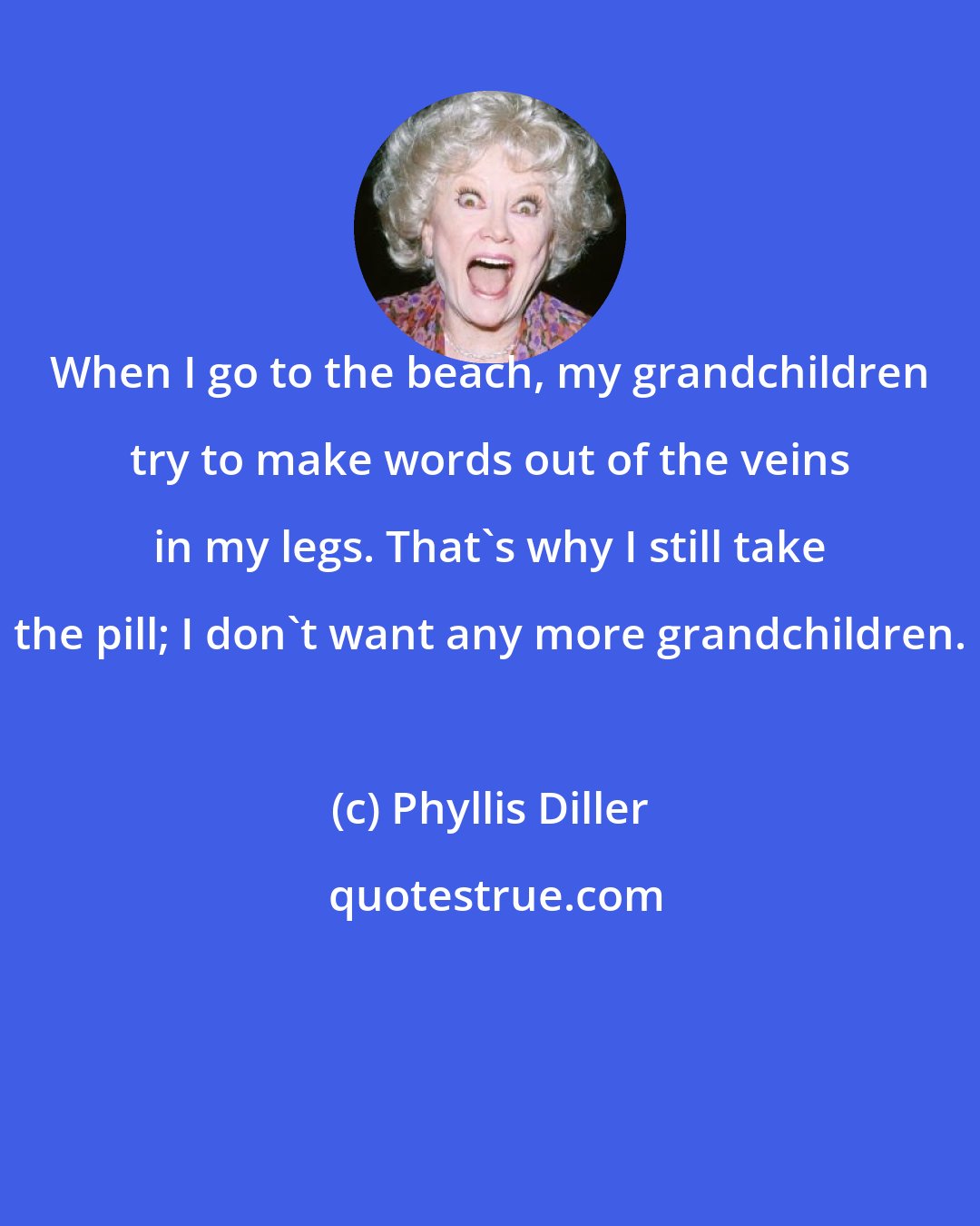 Phyllis Diller: When I go to the beach, my grandchildren try to make words out of the veins in my legs. That's why I still take the pill; I don't want any more grandchildren.