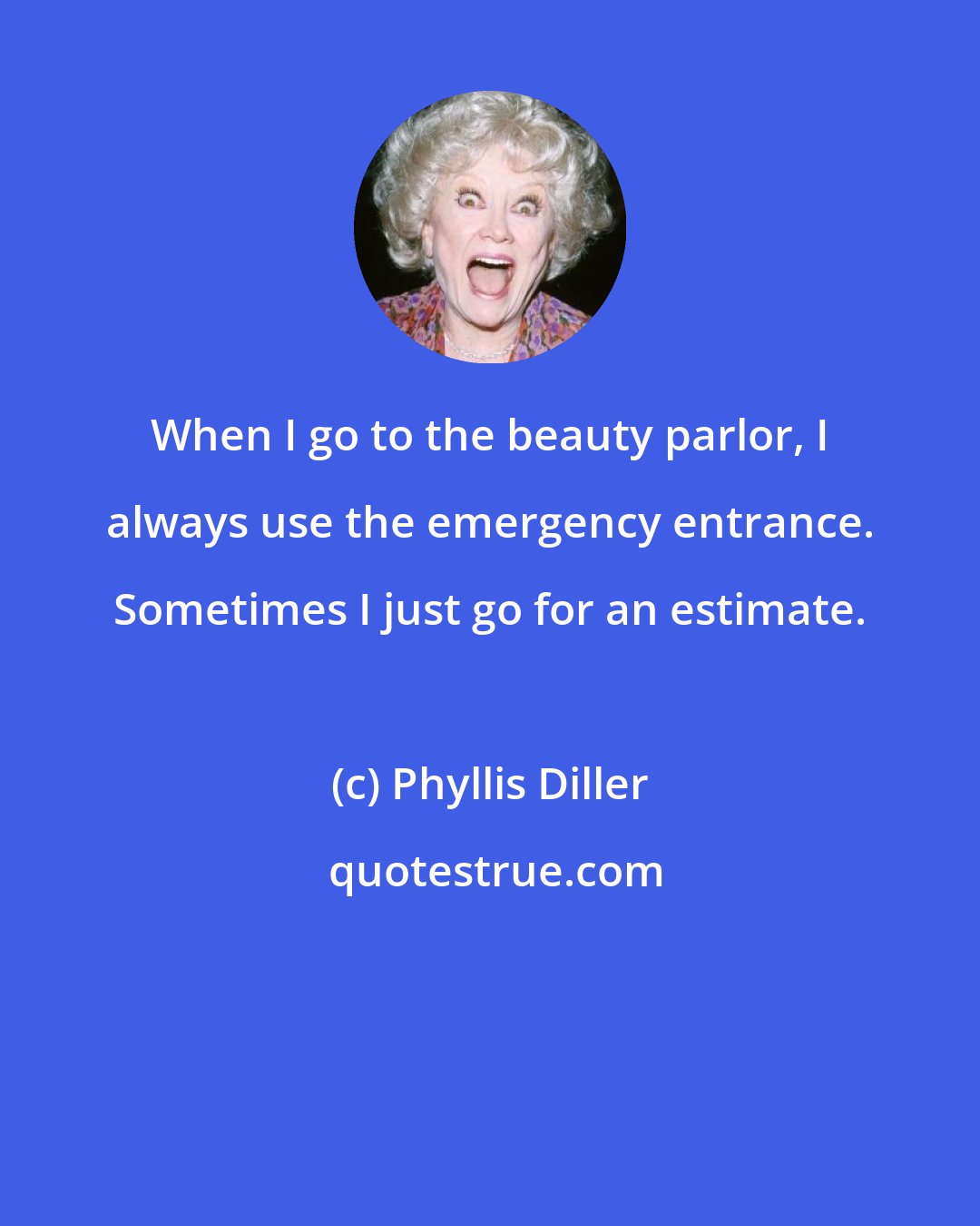 Phyllis Diller: When I go to the beauty parlor, I always use the emergency entrance. Sometimes I just go for an estimate.