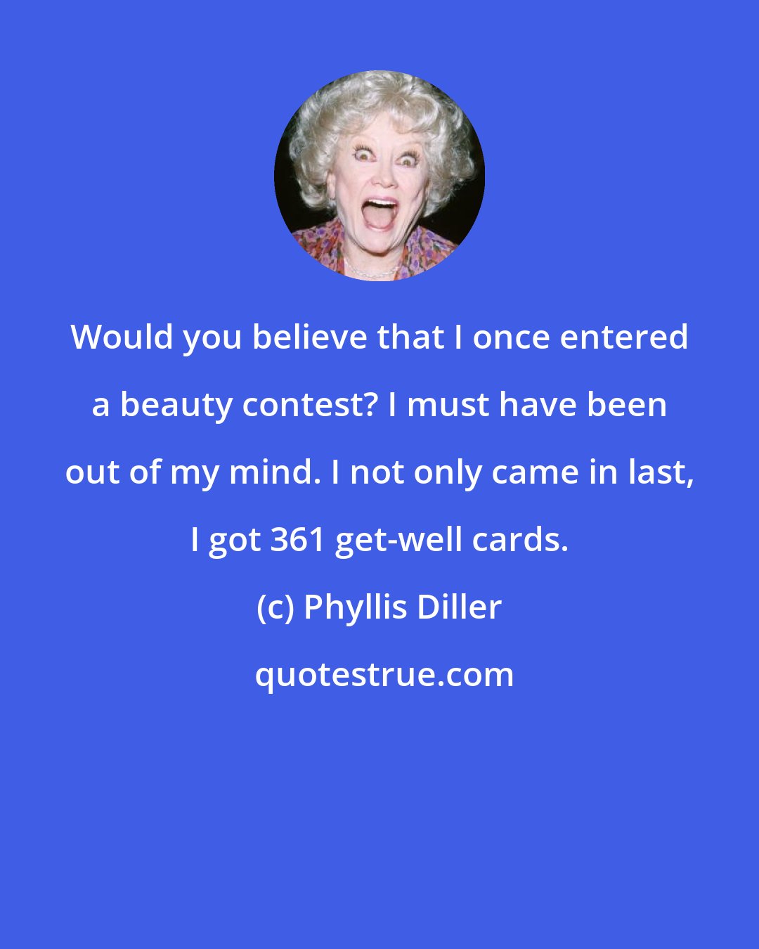 Phyllis Diller: Would you believe that I once entered a beauty contest? I must have been out of my mind. I not only came in last, I got 361 get-well cards.