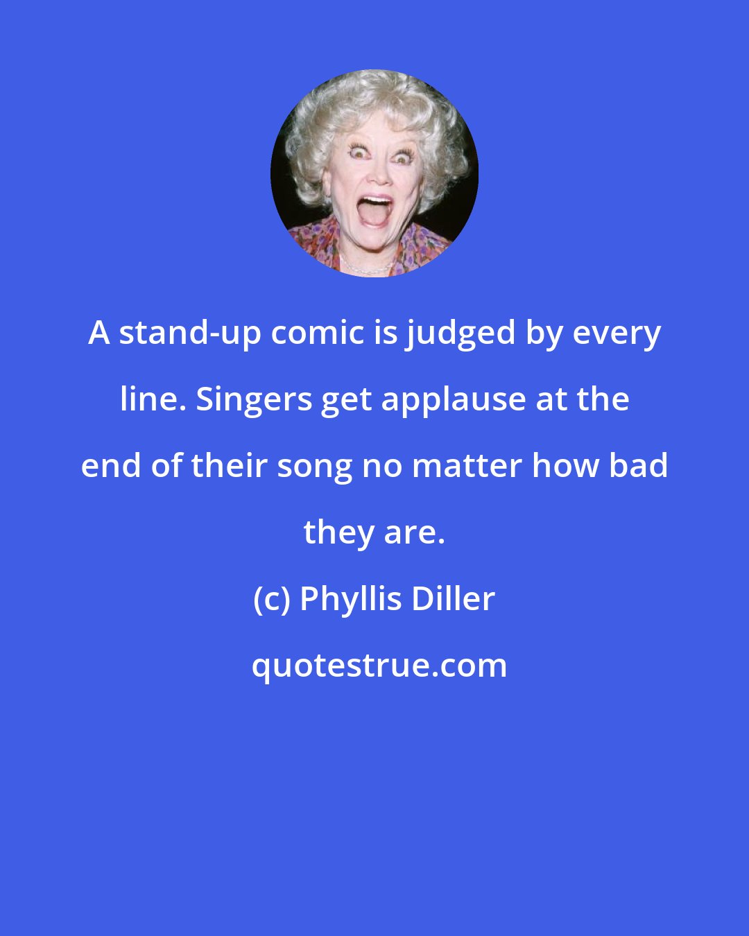 Phyllis Diller: A stand-up comic is judged by every line. Singers get applause at the end of their song no matter how bad they are.