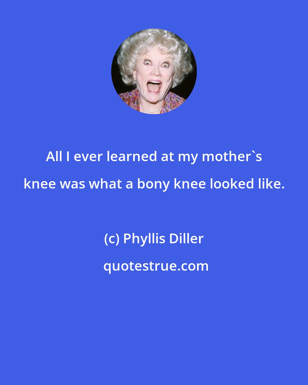 Phyllis Diller: All I ever learned at my mother's knee was what a bony knee looked like.