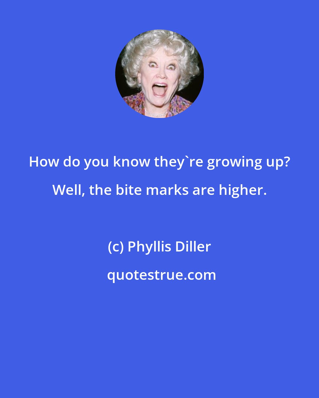 Phyllis Diller: How do you know they're growing up? Well, the bite marks are higher.