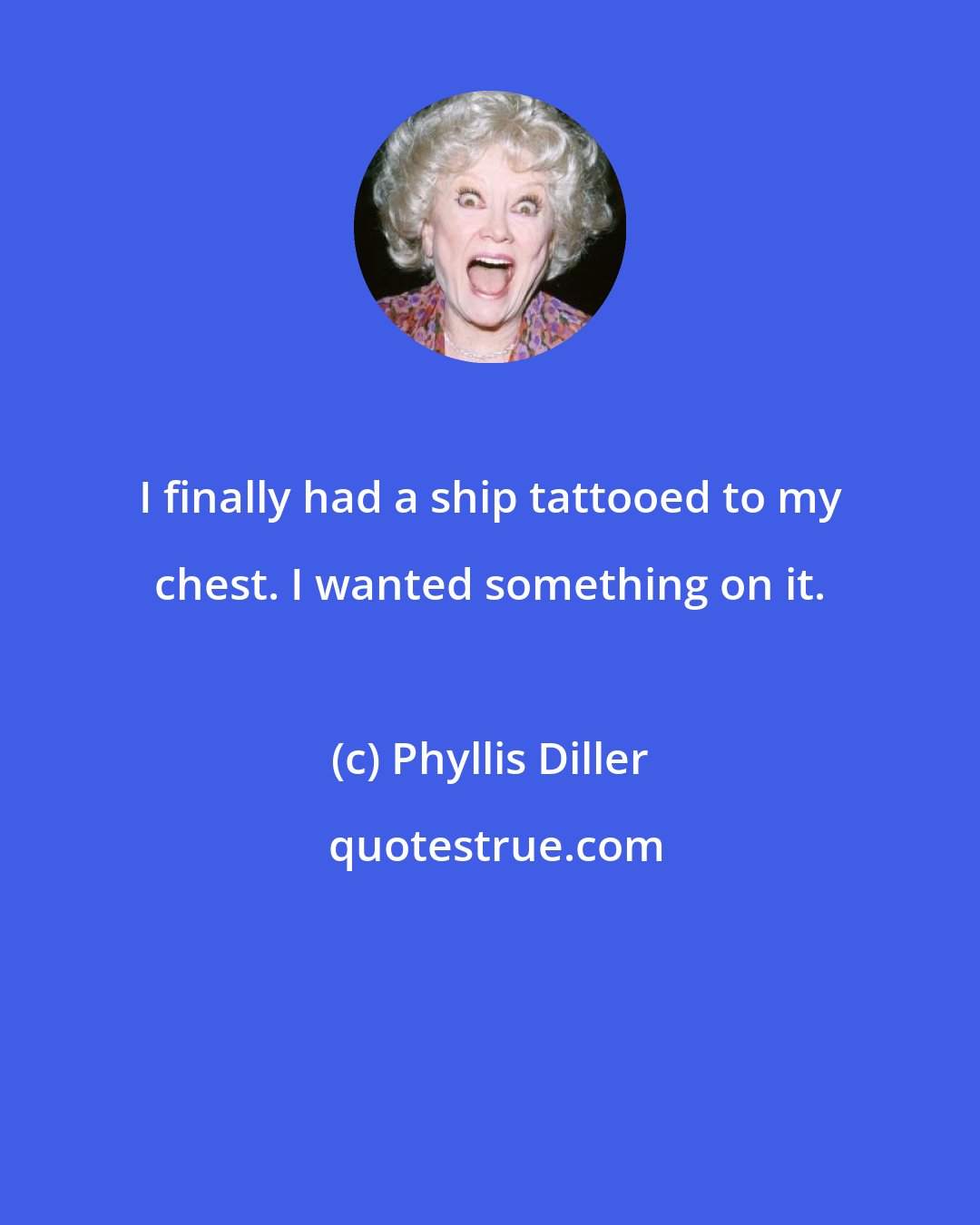 Phyllis Diller: I finally had a ship tattooed to my chest. I wanted something on it.