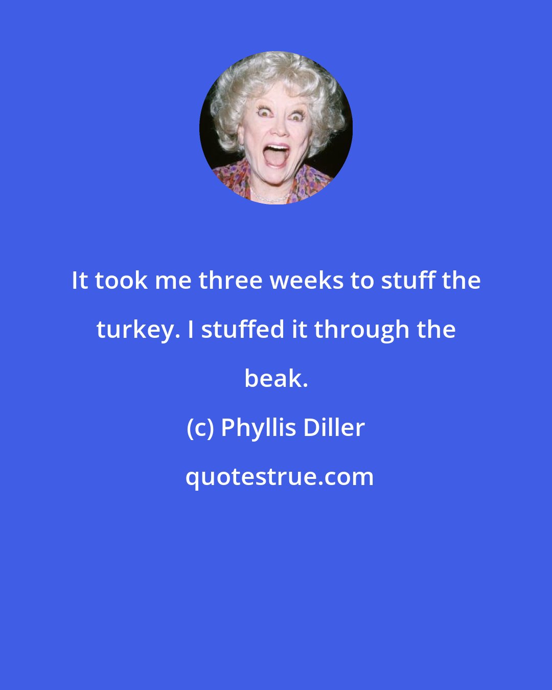 Phyllis Diller: It took me three weeks to stuff the turkey. I stuffed it through the beak.