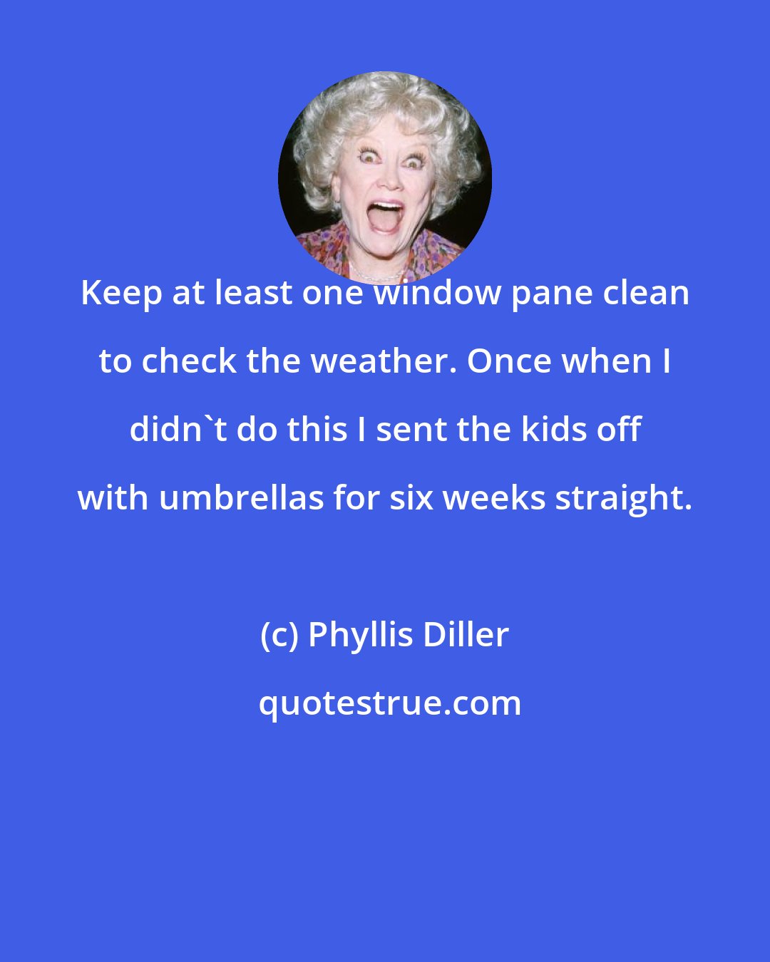 Phyllis Diller: Keep at least one window pane clean to check the weather. Once when I didn't do this I sent the kids off with umbrellas for six weeks straight.