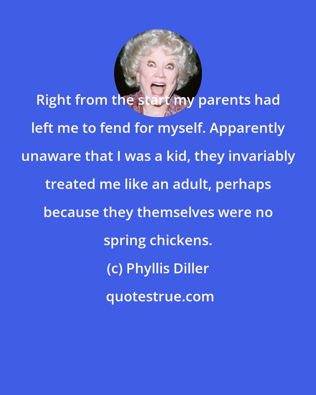 Phyllis Diller: Right from the start my parents had left me to fend for myself. Apparently unaware that I was a kid, they invariably treated me like an adult, perhaps because they themselves were no spring chickens.