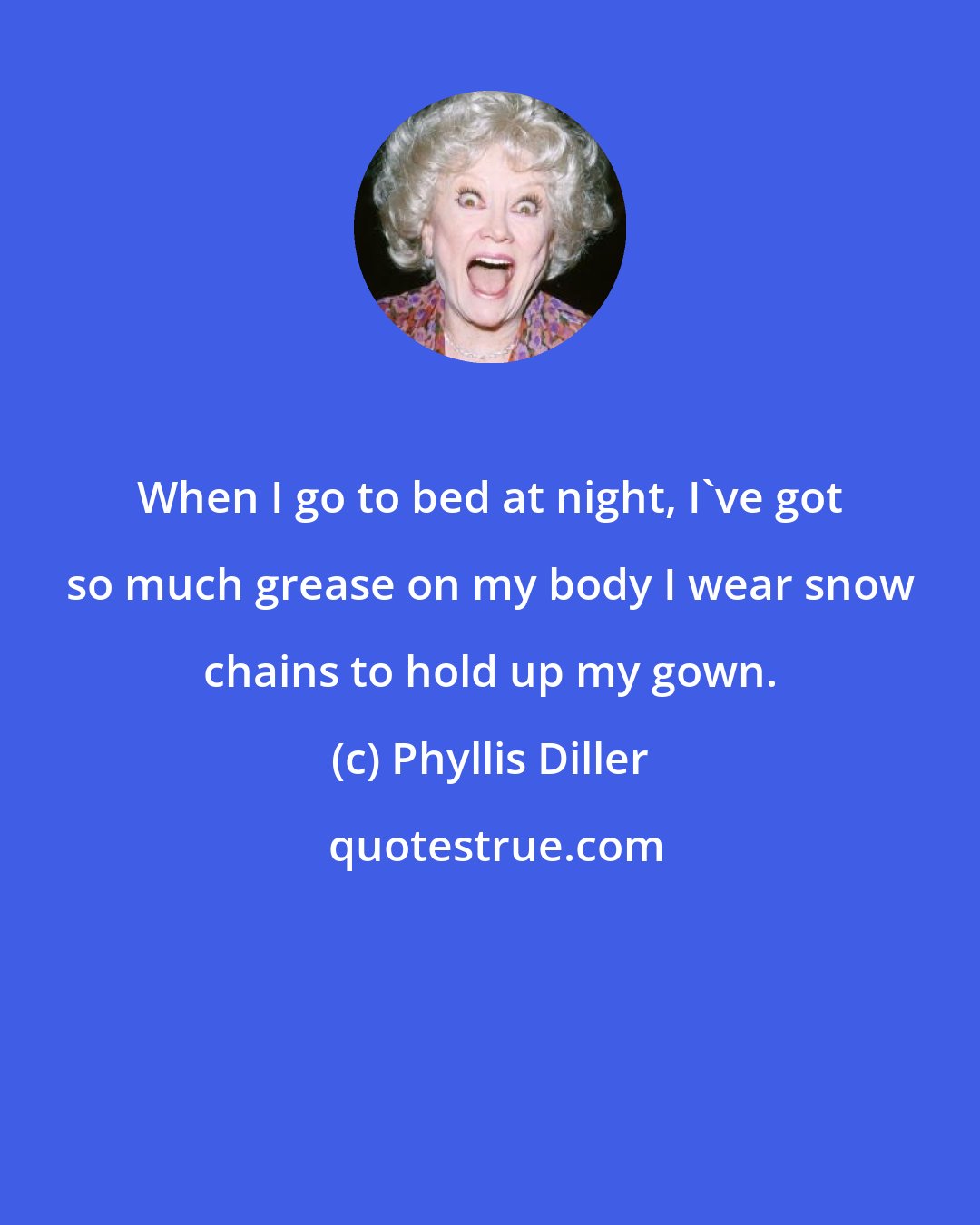 Phyllis Diller: When I go to bed at night, I've got so much grease on my body I wear snow chains to hold up my gown.