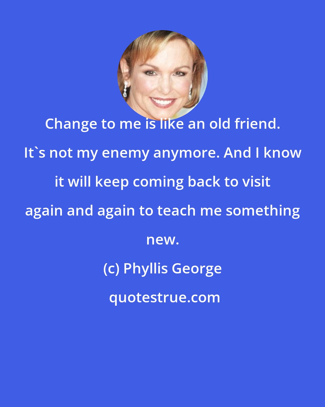 Phyllis George: Change to me is like an old friend. It's not my enemy anymore. And I know it will keep coming back to visit again and again to teach me something new.