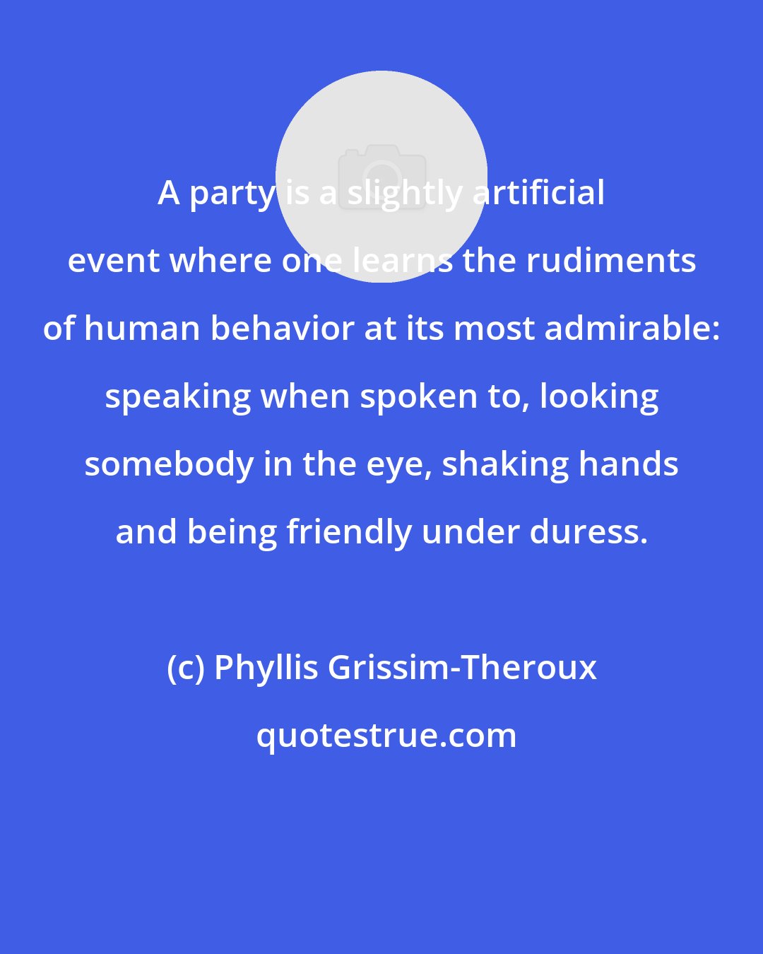 Phyllis Grissim-Theroux: A party is a slightly artificial event where one learns the rudiments of human behavior at its most admirable: speaking when spoken to, looking somebody in the eye, shaking hands and being friendly under duress.