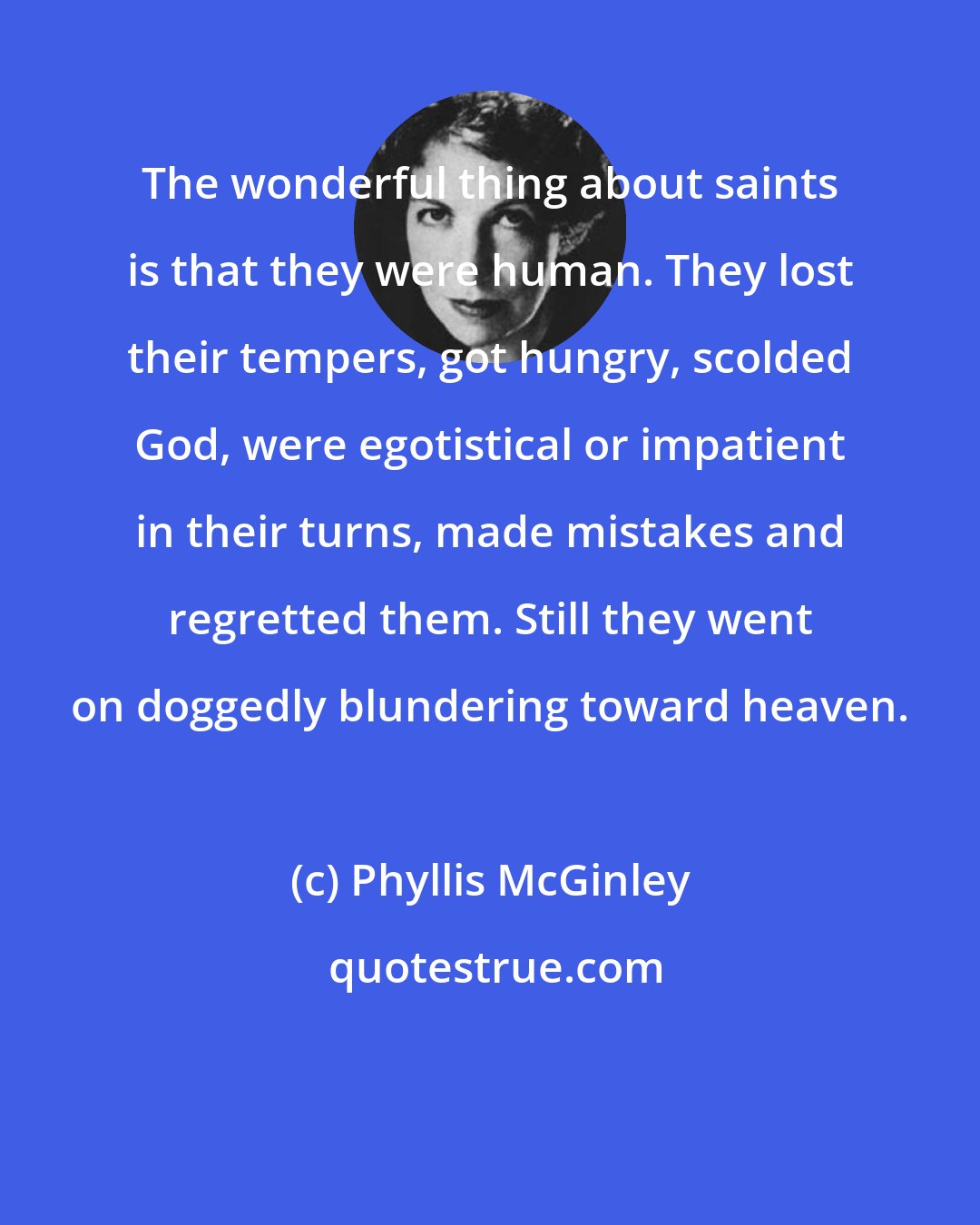 Phyllis McGinley: The wonderful thing about saints is that they were human. They lost their tempers, got hungry, scolded God, were egotistical or impatient in their turns, made mistakes and regretted them. Still they went on doggedly blundering toward heaven.
