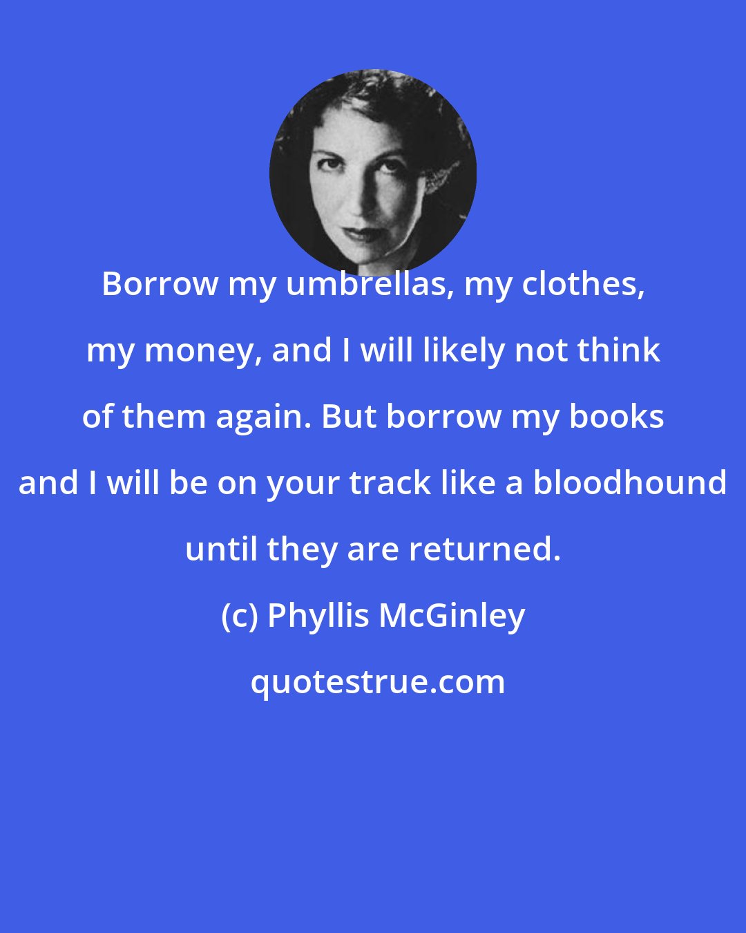 Phyllis McGinley: Borrow my umbrellas, my clothes, my money, and I will likely not think of them again. But borrow my books and I will be on your track like a bloodhound until they are returned.