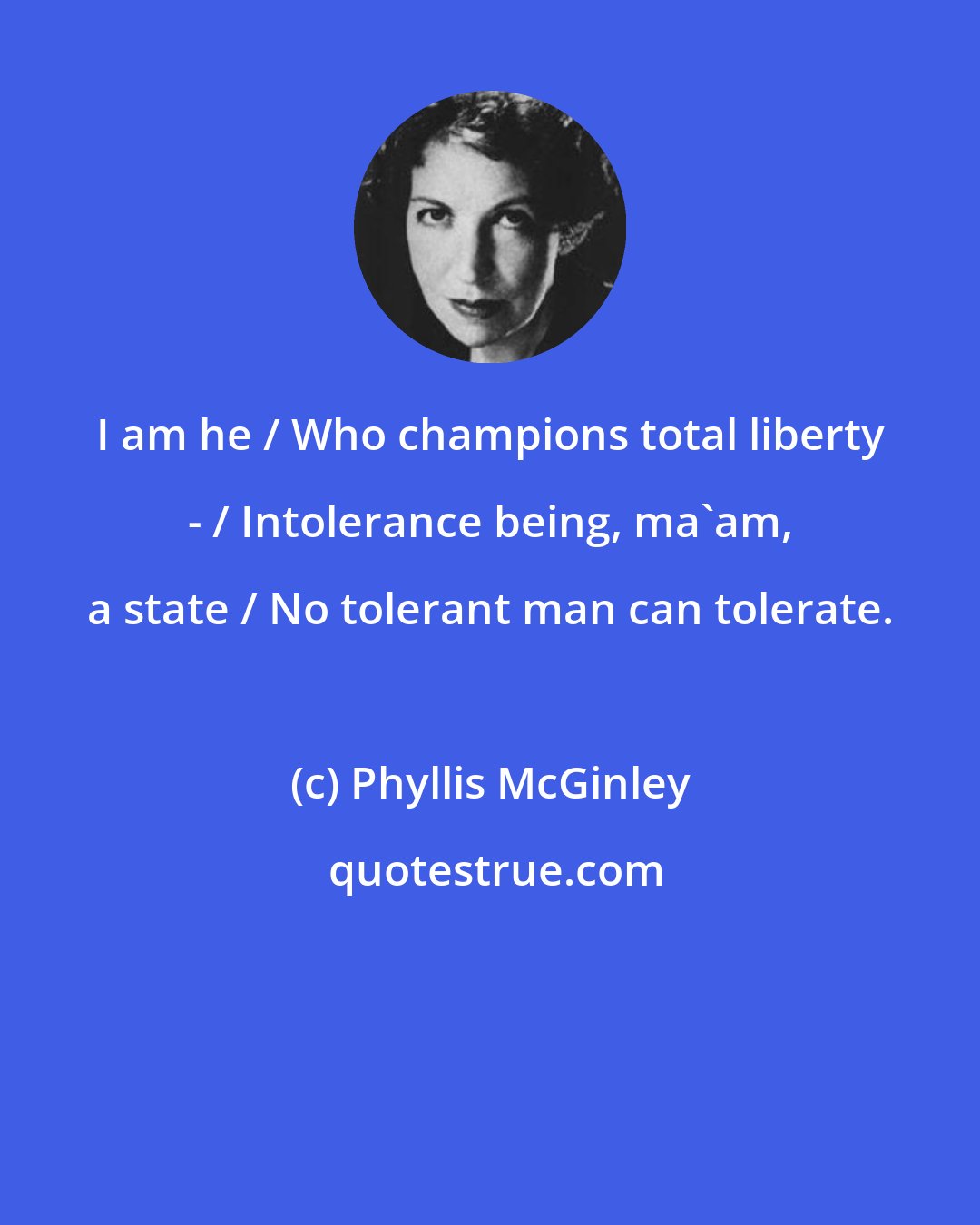 Phyllis McGinley: I am he / Who champions total liberty - / Intolerance being, ma'am, a state / No tolerant man can tolerate.