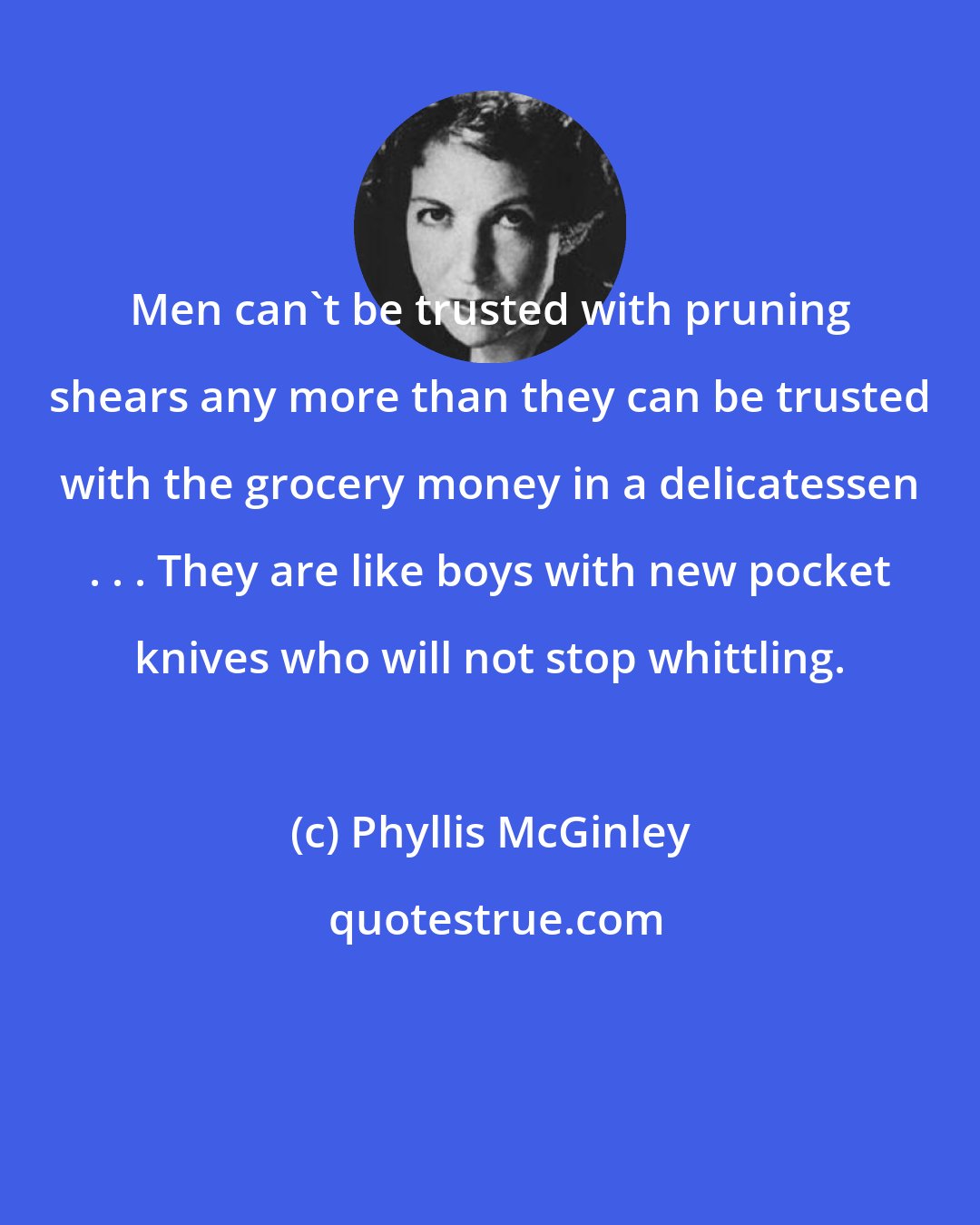 Phyllis McGinley: Men can't be trusted with pruning shears any more than they can be trusted with the grocery money in a delicatessen . . . They are like boys with new pocket knives who will not stop whittling.