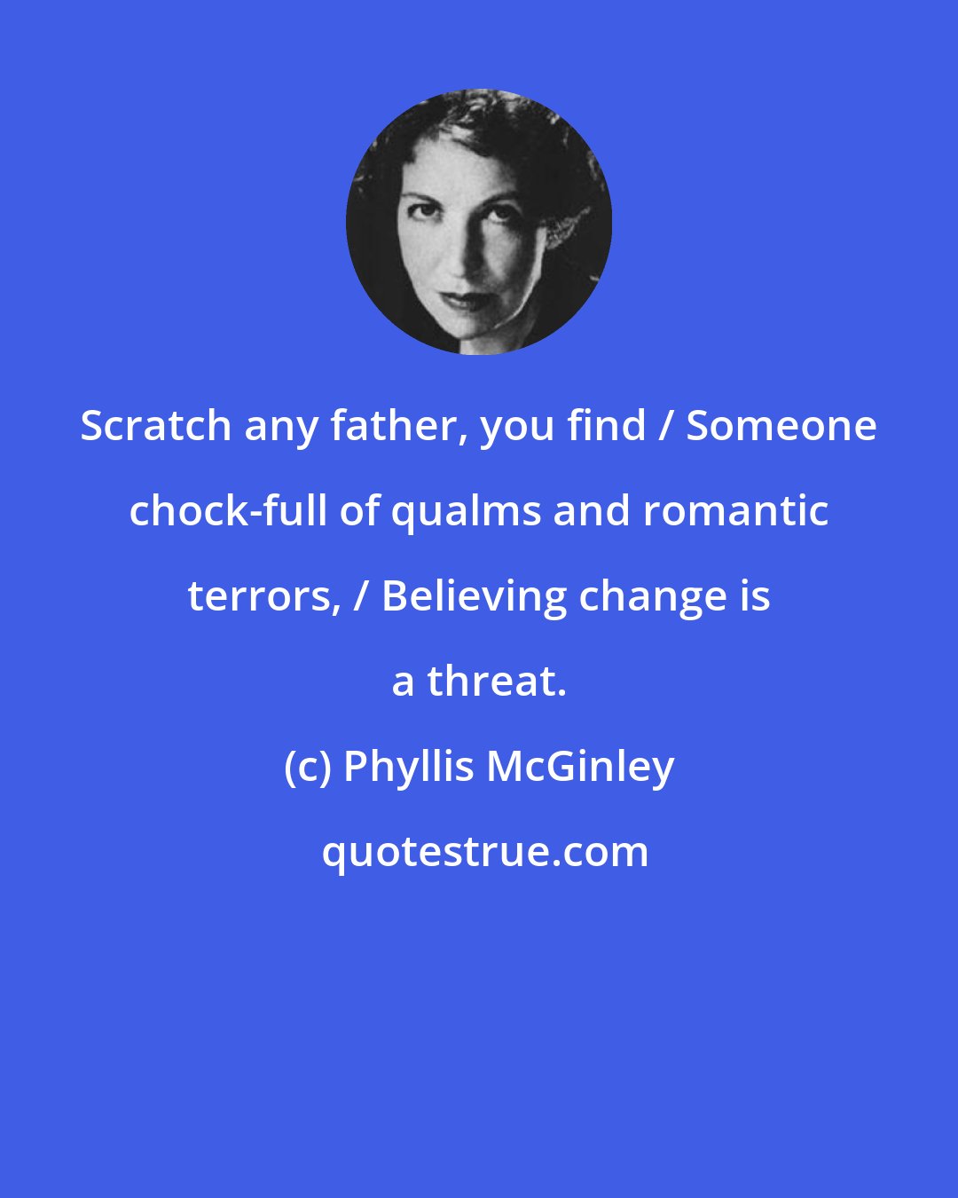 Phyllis McGinley: Scratch any father, you find / Someone chock-full of qualms and romantic terrors, / Believing change is a threat.