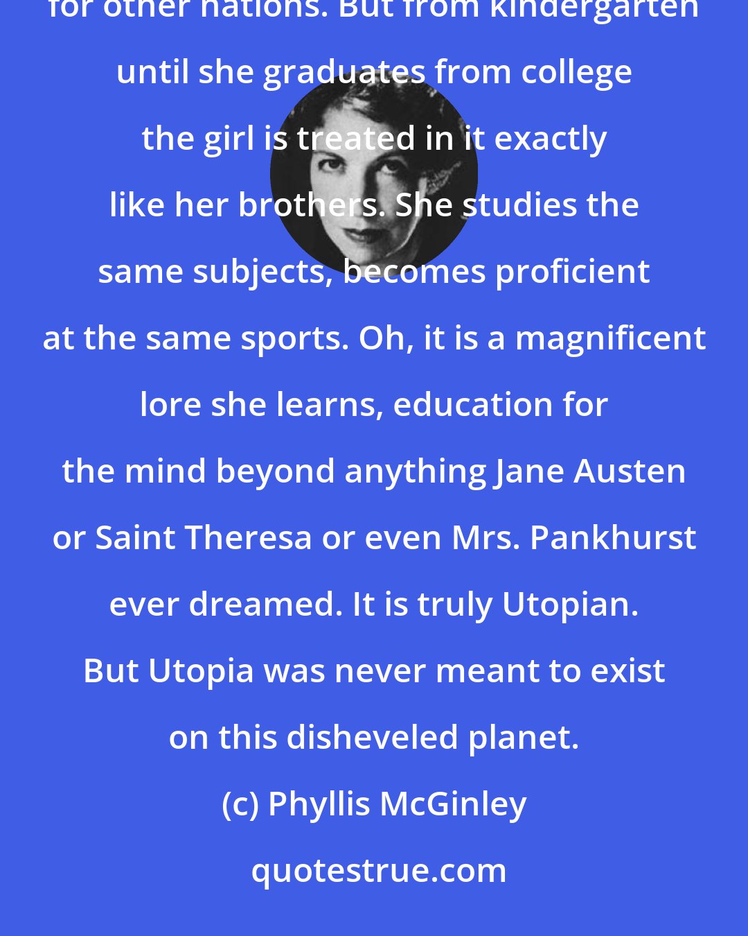 Phyllis McGinley: The system - the American one, at least - is a vast and noble experiment. It has been polestar and exemplar for other nations. But from kindergarten until she graduates from college the girl is treated in it exactly like her brothers. She studies the same subjects, becomes proficient at the same sports. Oh, it is a magnificent lore she learns, education for the mind beyond anything Jane Austen or Saint Theresa or even Mrs. Pankhurst ever dreamed. It is truly Utopian. But Utopia was never meant to exist on this disheveled planet.
