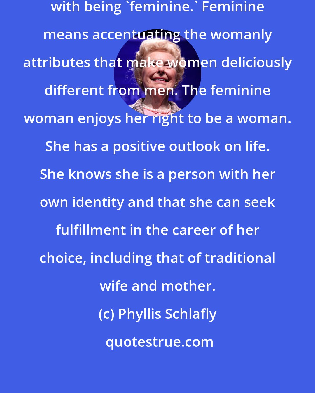 Phyllis Schlafly: Feminism has nothing at all to do with being 'feminine.' Feminine means accentuating the womanly attributes that make women deliciously different from men. The feminine woman enjoys her right to be a woman. She has a positive outlook on life. She knows she is a person with her own identity and that she can seek fulfillment in the career of her choice, including that of traditional wife and mother.