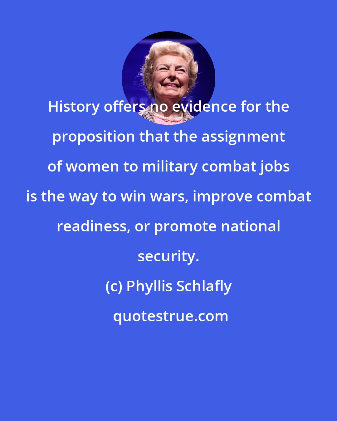 Phyllis Schlafly: History offers no evidence for the proposition that the assignment of women to military combat jobs is the way to win wars, improve combat readiness, or promote national security.