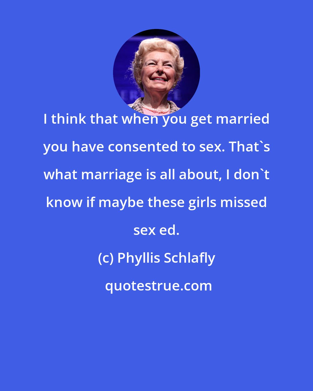 Phyllis Schlafly: I think that when you get married you have consented to sex. That's what marriage is all about, I don't know if maybe these girls missed sex ed.