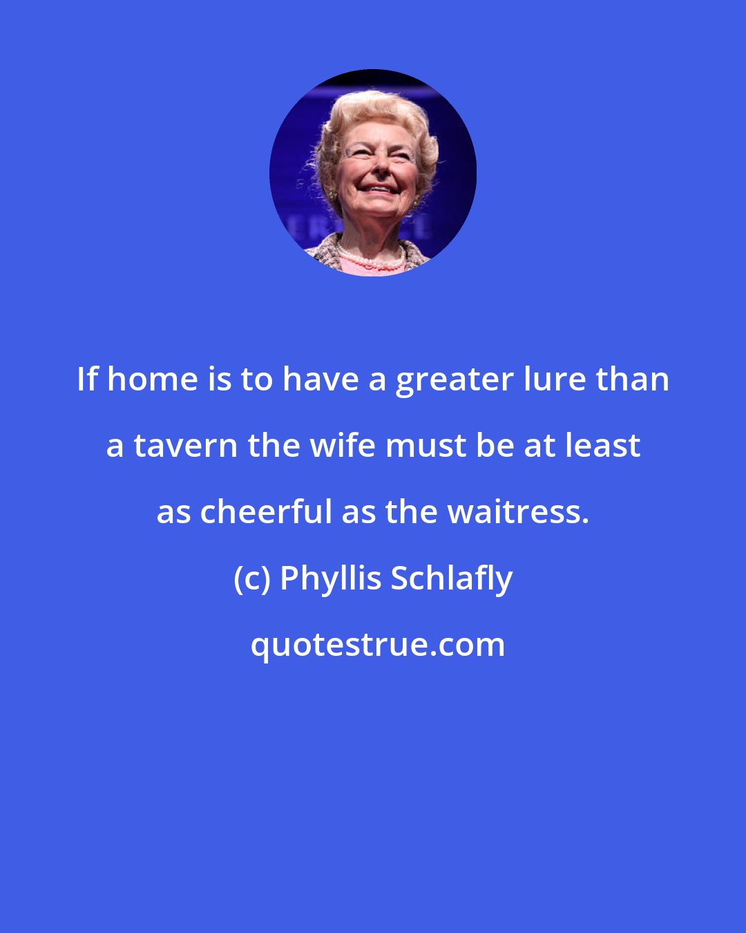 Phyllis Schlafly: If home is to have a greater lure than a tavern the wife must be at least as cheerful as the waitress.