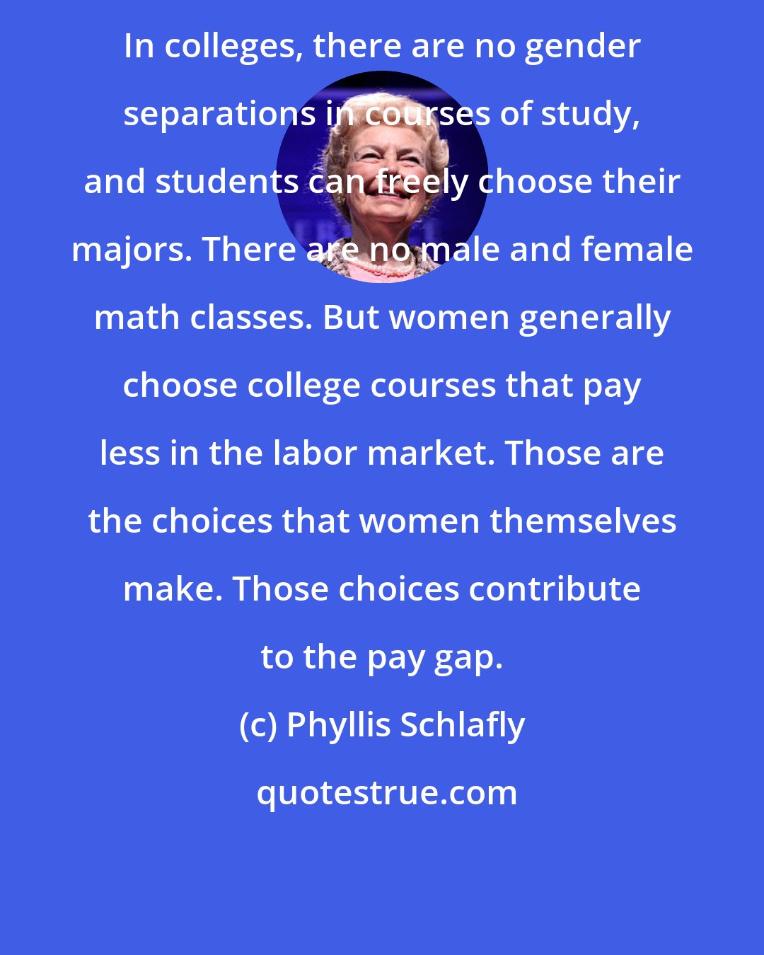 Phyllis Schlafly: In colleges, there are no gender separations in courses of study, and students can freely choose their majors. There are no male and female math classes. But women generally choose college courses that pay less in the labor market. Those are the choices that women themselves make. Those choices contribute to the pay gap.