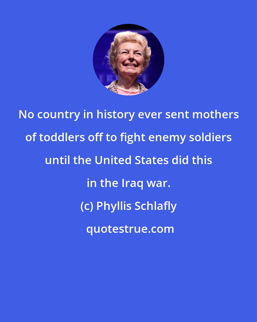 Phyllis Schlafly: No country in history ever sent mothers of toddlers off to fight enemy soldiers until the United States did this in the Iraq war.