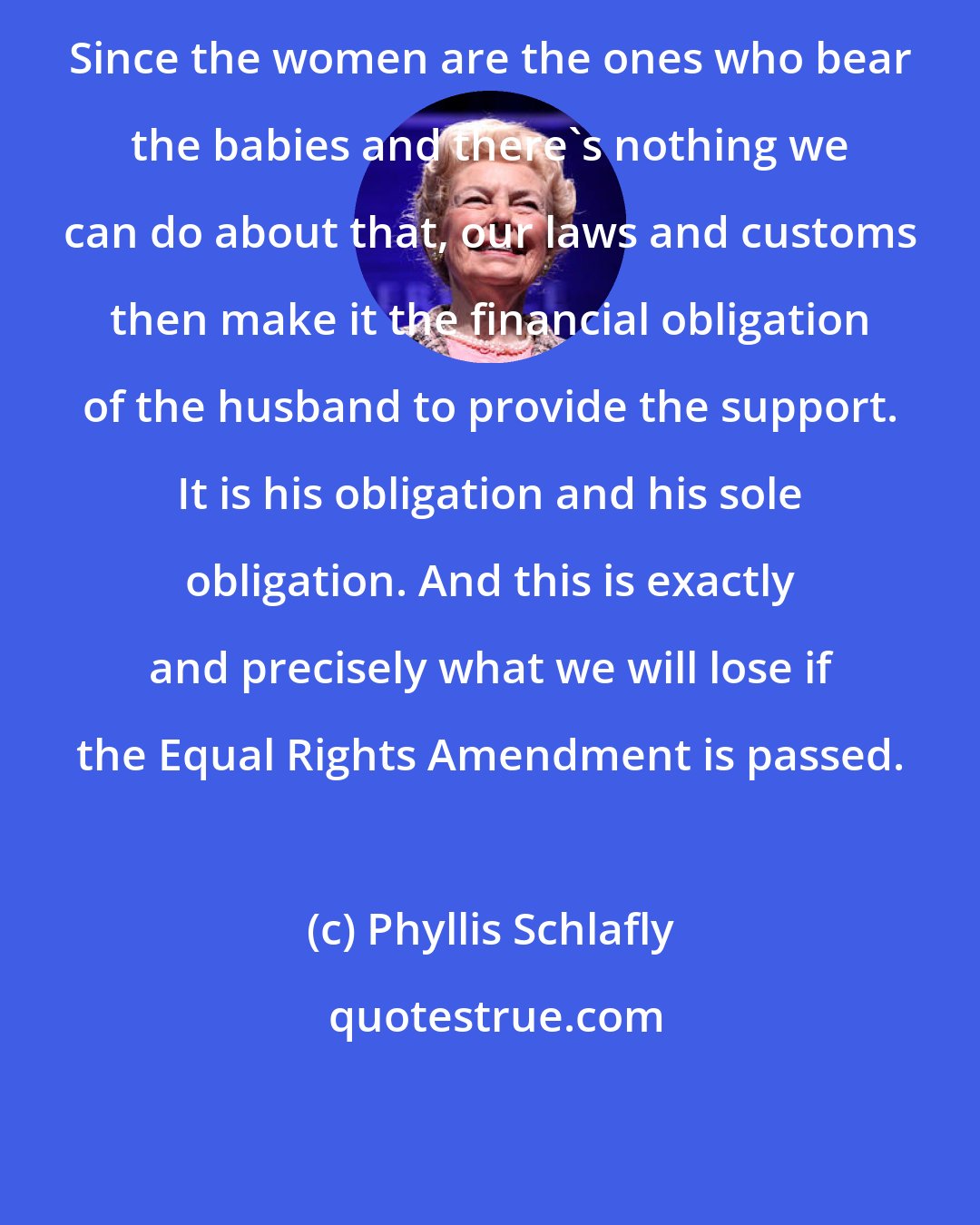 Phyllis Schlafly: Since the women are the ones who bear the babies and there's nothing we can do about that, our laws and customs then make it the financial obligation of the husband to provide the support. It is his obligation and his sole obligation. And this is exactly and precisely what we will lose if the Equal Rights Amendment is passed.