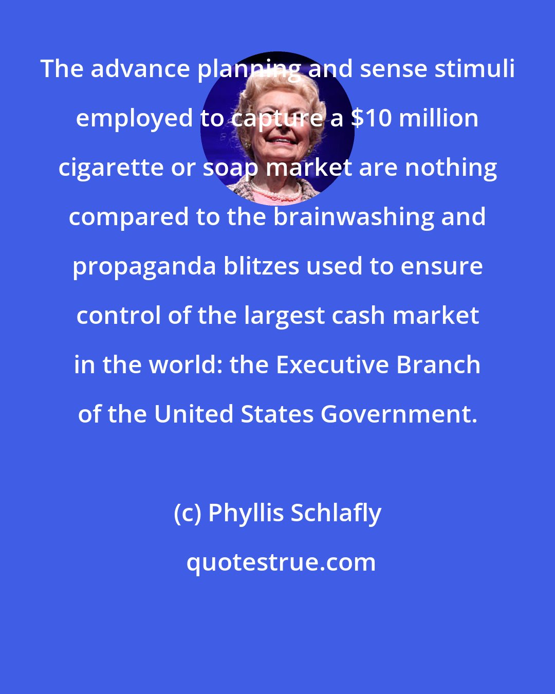 Phyllis Schlafly: The advance planning and sense stimuli employed to capture a $10 million cigarette or soap market are nothing compared to the brainwashing and propaganda blitzes used to ensure control of the largest cash market in the world: the Executive Branch of the United States Government.