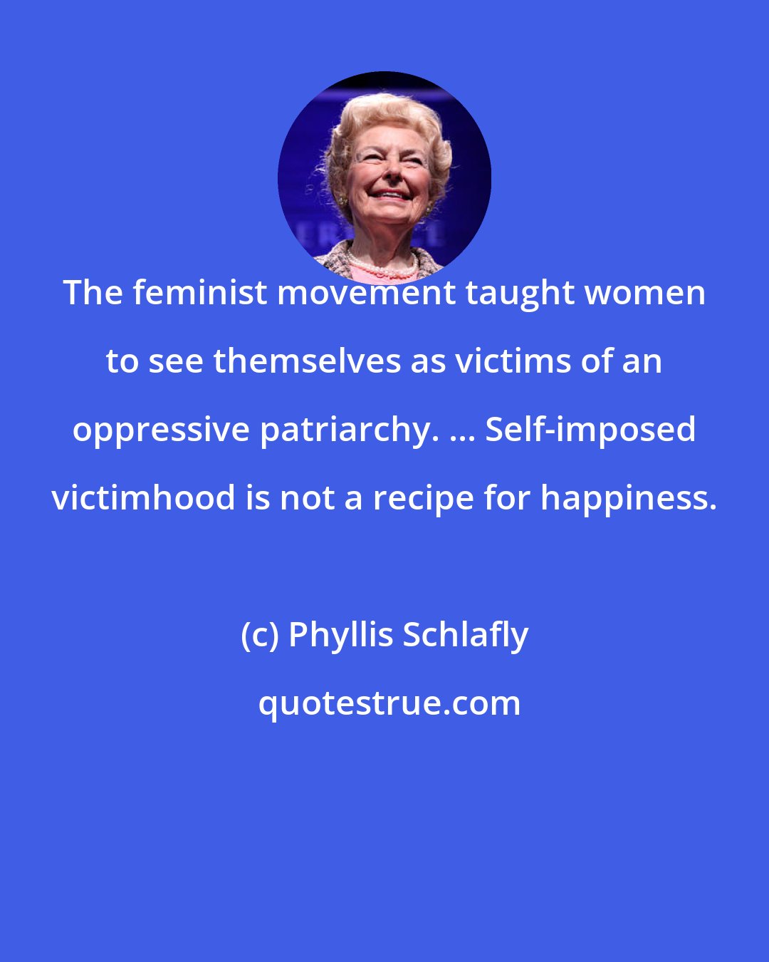 Phyllis Schlafly: The feminist movement taught women to see themselves as victims of an oppressive patriarchy. ... Self-imposed victimhood is not a recipe for happiness.