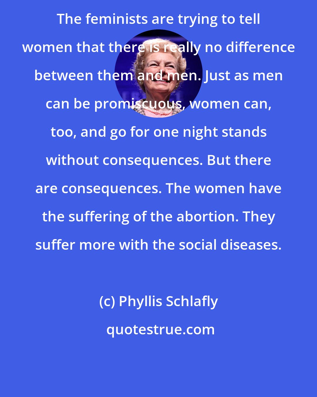 Phyllis Schlafly: The feminists are trying to tell women that there is really no difference between them and men. Just as men can be promiscuous, women can, too, and go for one night stands without consequences. But there are consequences. The women have the suffering of the abortion. They suffer more with the social diseases.