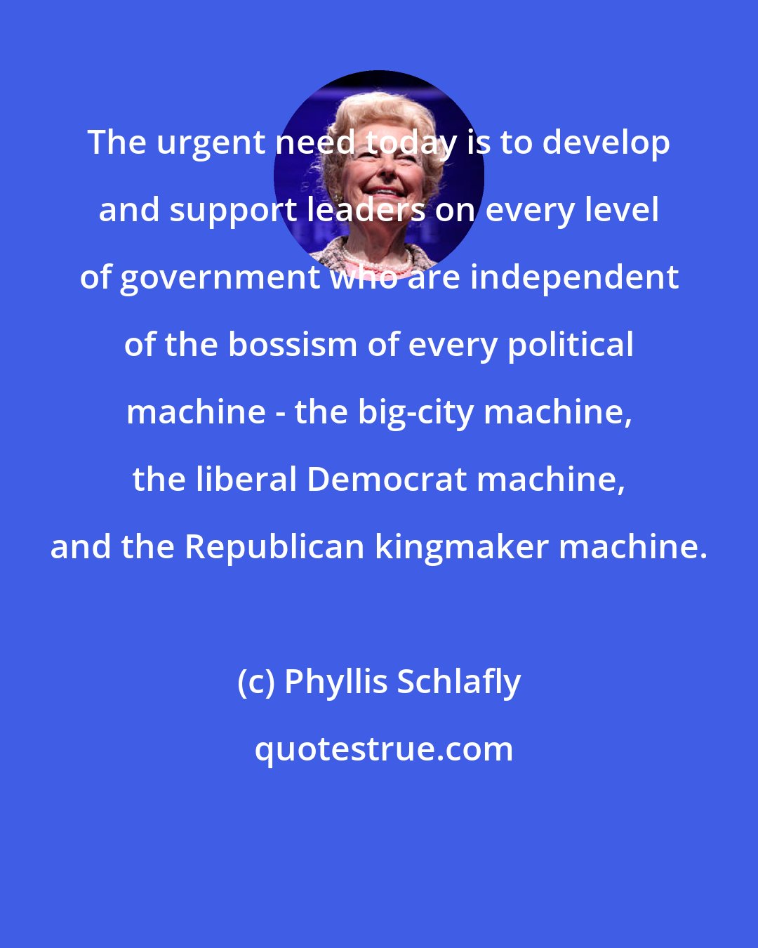 Phyllis Schlafly: The urgent need today is to develop and support leaders on every level of government who are independent of the bossism of every political machine - the big-city machine, the liberal Democrat machine, and the Republican kingmaker machine.