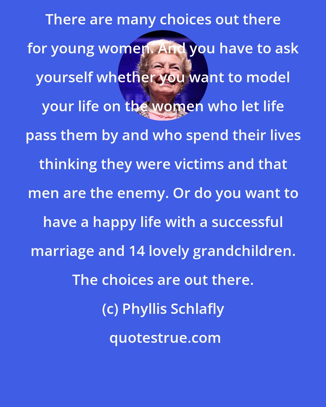 Phyllis Schlafly: There are many choices out there for young women. And you have to ask yourself whether you want to model your life on the women who let life pass them by and who spend their lives thinking they were victims and that men are the enemy. Or do you want to have a happy life with a successful marriage and 14 lovely grandchildren. The choices are out there.