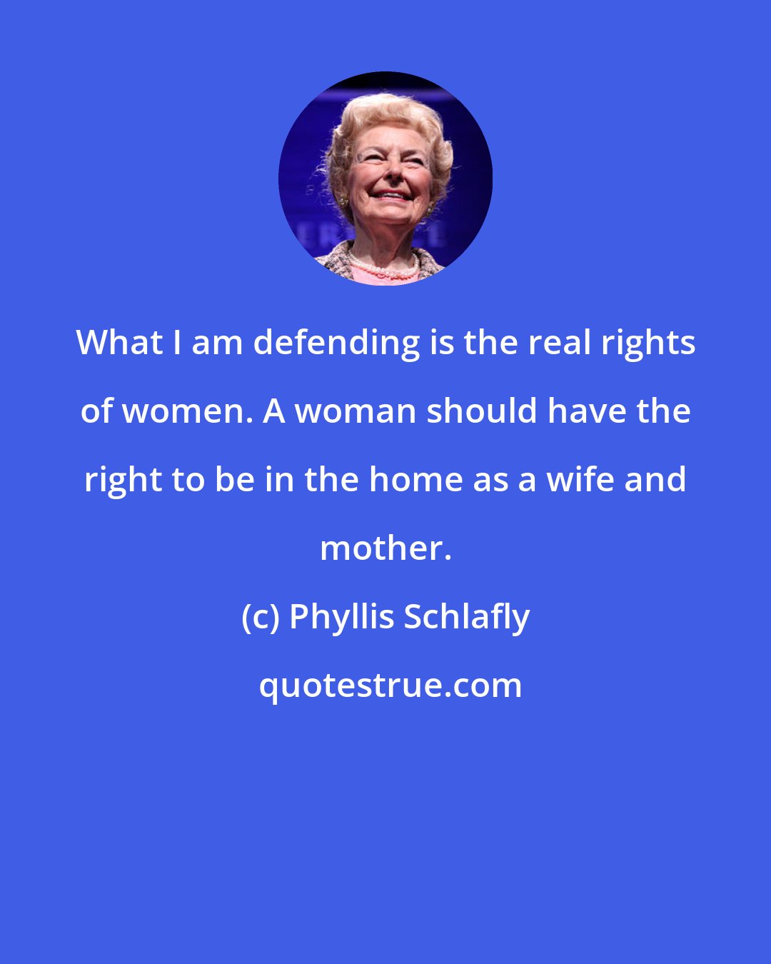 Phyllis Schlafly: What I am defending is the real rights of women. A woman should have the right to be in the home as a wife and mother.