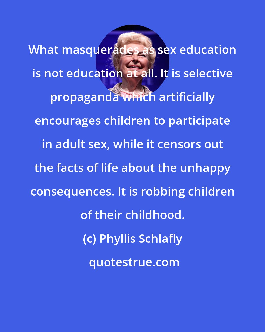 Phyllis Schlafly: What masquerades as sex education is not education at all. It is selective propaganda which artificially encourages children to participate in adult sex, while it censors out the facts of life about the unhappy consequences. It is robbing children of their childhood.