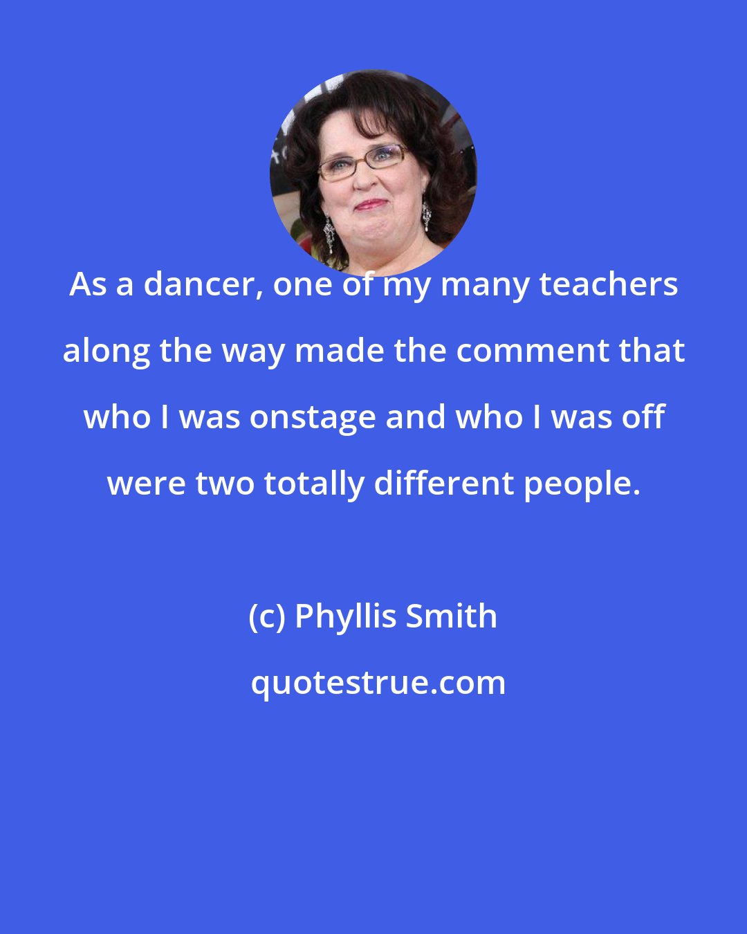 Phyllis Smith: As a dancer, one of my many teachers along the way made the comment that who I was onstage and who I was off were two totally different people.