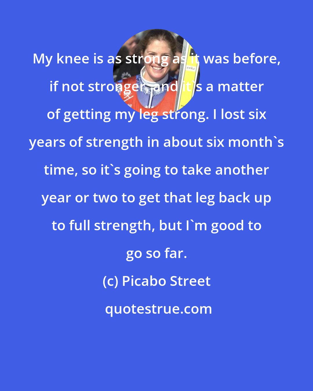 Picabo Street: My knee is as strong as it was before, if not stronger, and it's a matter of getting my leg strong. I lost six years of strength in about six month's time, so it's going to take another year or two to get that leg back up to full strength, but I'm good to go so far.