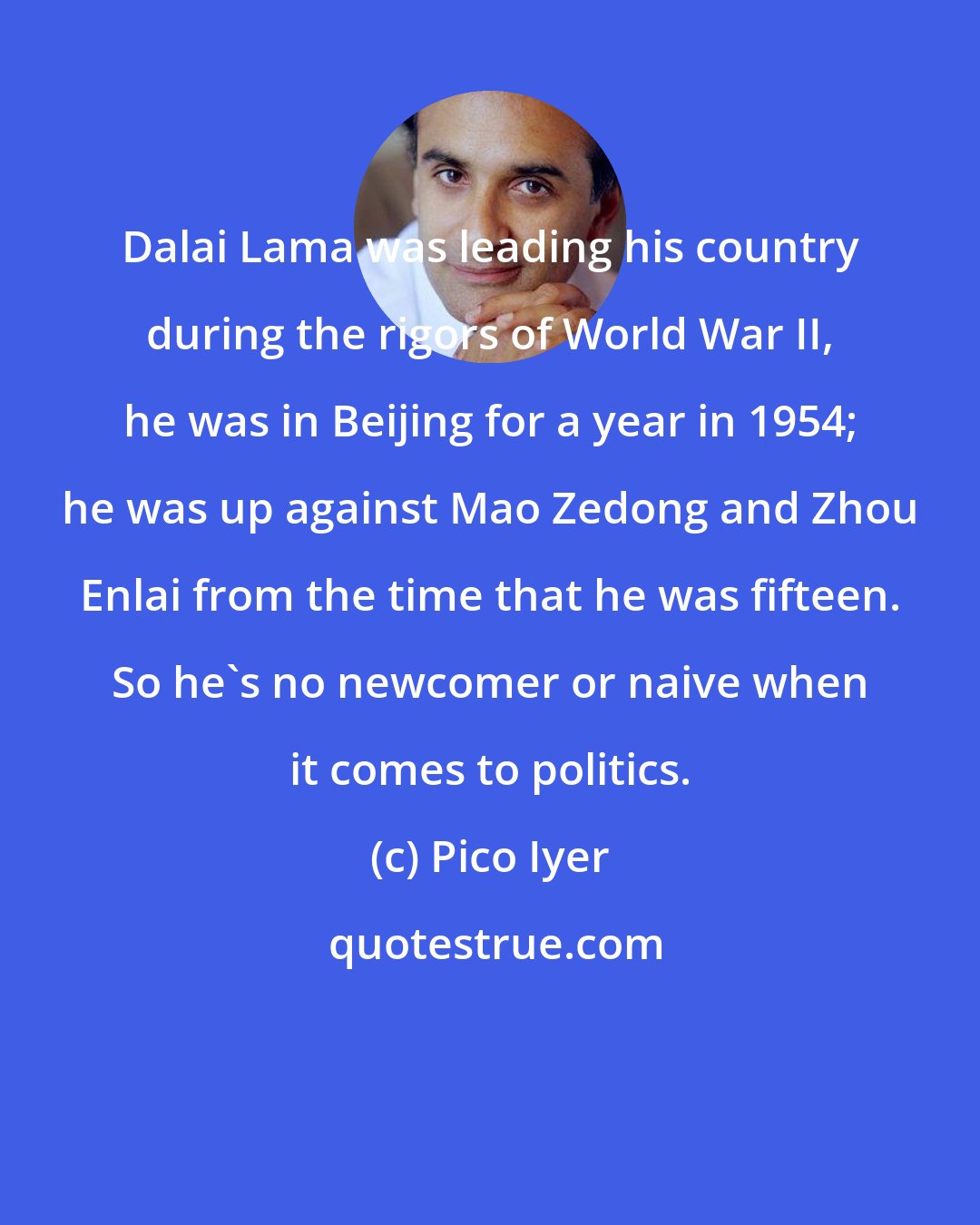 Pico Iyer: Dalai Lama was leading his country during the rigors of World War II, he was in Beijing for a year in 1954; he was up against Mao Zedong and Zhou Enlai from the time that he was fifteen. So he's no newcomer or naive when it comes to politics.