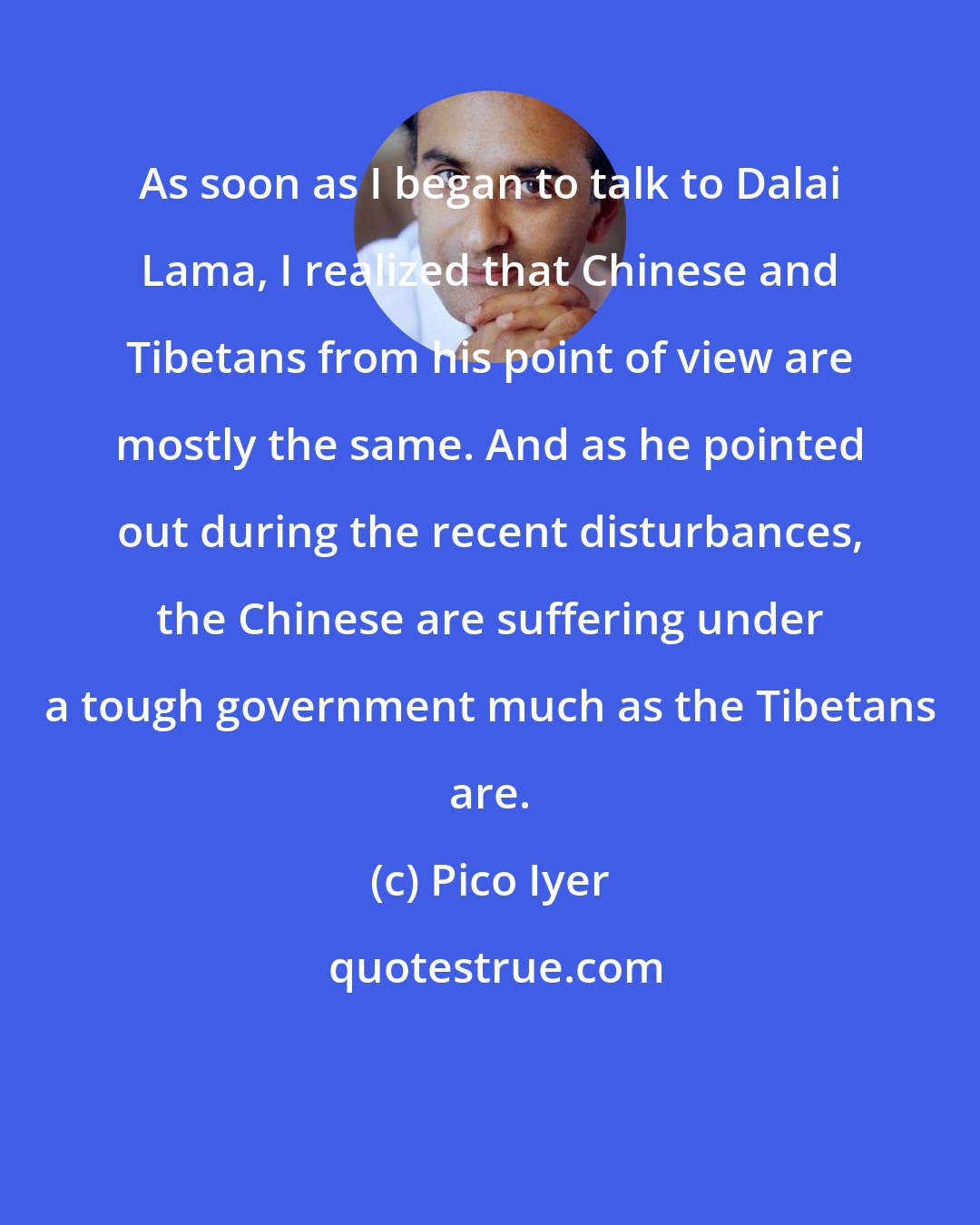 Pico Iyer: As soon as I began to talk to Dalai Lama, I realized that Chinese and Tibetans from his point of view are mostly the same. And as he pointed out during the recent disturbances, the Chinese are suffering under a tough government much as the Tibetans are.