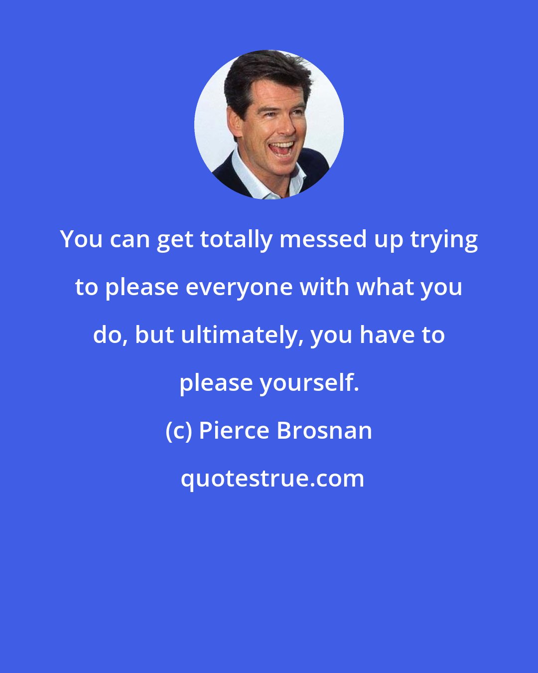 Pierce Brosnan: You can get totally messed up trying to please everyone with what you do, but ultimately, you have to please yourself.