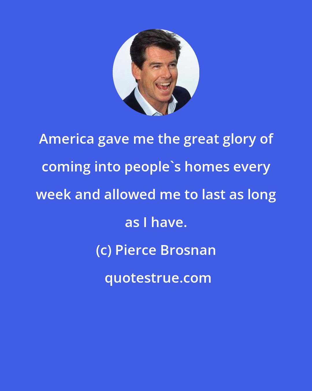 Pierce Brosnan: America gave me the great glory of coming into people's homes every week and allowed me to last as long as I have.